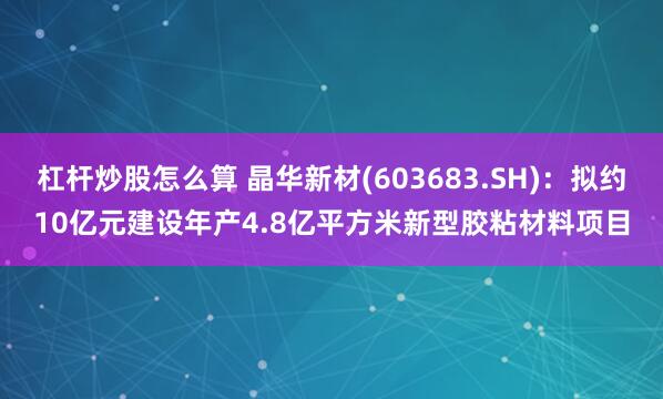 杠杆炒股怎么算 晶华新材(603683.SH)：拟约10亿元建设年产4.8亿平方米新型胶粘材料项目