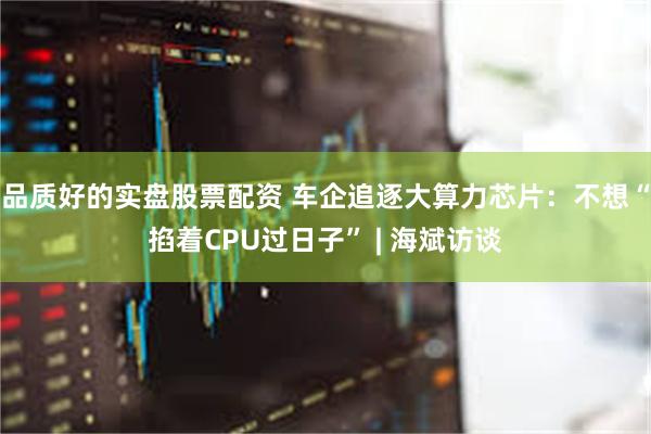 品质好的实盘股票配资 车企追逐大算力芯片：不想“掐着CPU过日子” | 海斌访谈