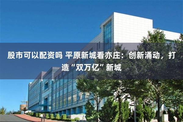 股市可以配资吗 平原新城看亦庄：创新涌动，打造“双万亿”新城