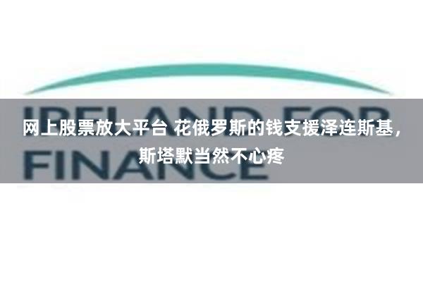 网上股票放大平台 花俄罗斯的钱支援泽连斯基，斯塔默当然不心疼