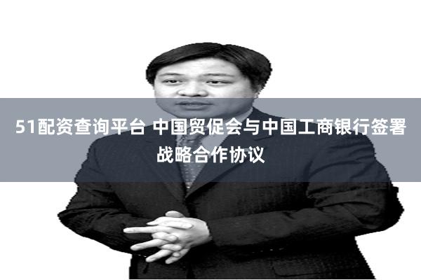 51配资查询平台 中国贸促会与中国工商银行签署战略合作协议