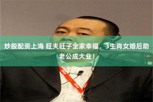炒股配资上海 旺夫旺子全家幸福，3生肖女婚后助老公成大业！
