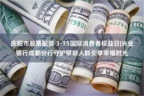 庆阳市股票配资 3·15国际消费者权益日|兴业银行成都分行守护银龄人群安享幸福时光