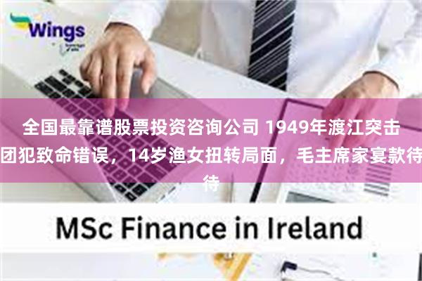 全国最靠谱股票投资咨询公司 1949年渡江突击团犯致命错误，14岁渔女扭转局面，毛主席家宴款待