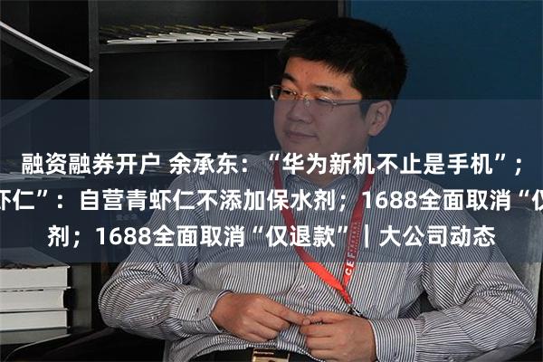 融资融券开户 余承东：“华为新机不止是手机”；东方甄选回应“保水虾仁”：自营青虾仁不添加保水剂；1688全面取消“仅退款”｜大公司动态