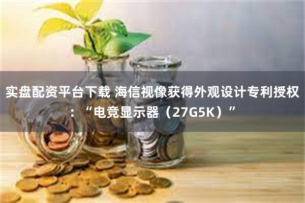 实盘配资平台下载 海信视像获得外观设计专利授权：“电竞显示器（27G5K）”