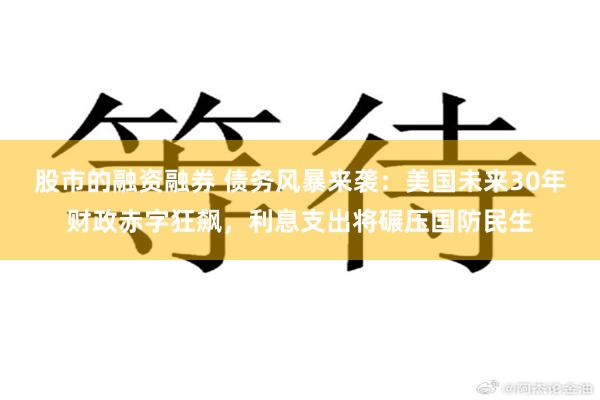 股市的融资融券 债务风暴来袭：美国未来30年财政赤字狂飙，利息支出将碾压国防民生