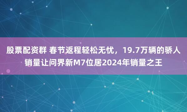 股票配资群 春节返程轻松无忧，19.7万辆的骄人销量让问界新M7位居2024年销量之王