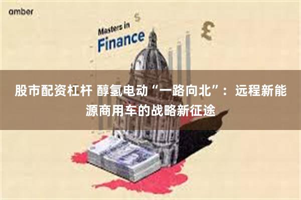 股市配资杠杆 醇氢电动“一路向北”：远程新能源商用车的战略新征途