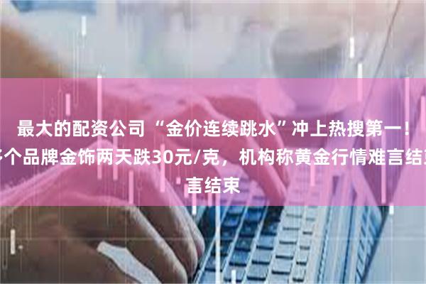 最大的配资公司 “金价连续跳水”冲上热搜第一！多个品牌金饰两天跌30元/克，机构称黄金行情难言结束