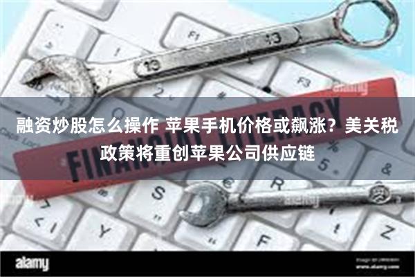 融资炒股怎么操作 苹果手机价格或飙涨？美关税政策将重创苹果公司供应链