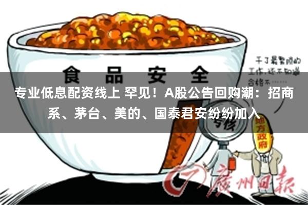 专业低息配资线上 罕见！A股公告回购潮：招商系、茅台、美的、国泰君安纷纷加入