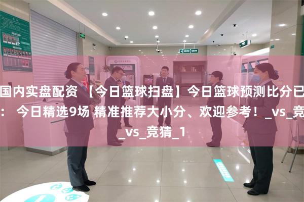 国内实盘配资 【今日篮球扫盘】今日篮球预测比分已更新： 今日精选9场 精准推荐大小分、欢迎参考！_vs_竞猜_1