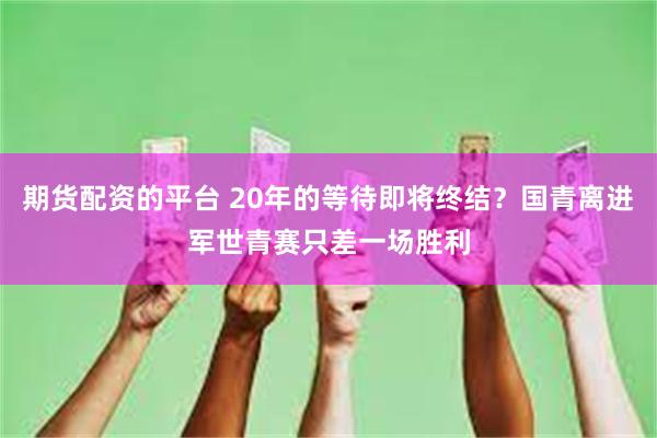 期货配资的平台 20年的等待即将终结？国青离进军世青赛只差一场胜利