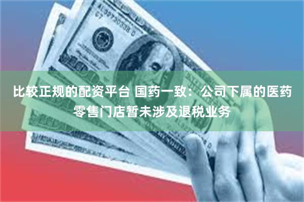 比较正规的配资平台 国药一致：公司下属的医药零售门店暂未涉及退税业务