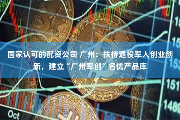 国家认可的配资公司 广州：扶持退役军人创业创新，建立“广州军创”名优产品库