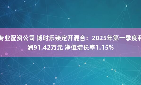 专业配资公司 博时乐臻定开混合：2025年第一季度利润91.42万元 净值增长率1.15%