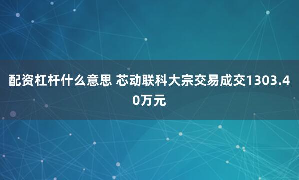 配资杠杆什么意思 芯动联科大宗交易成交1303.40万元