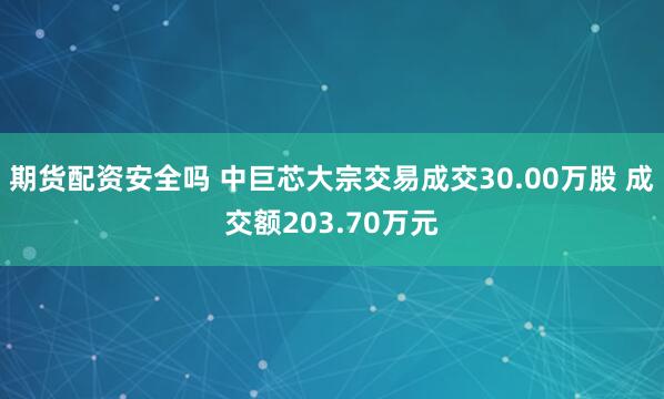 期货配资安全吗 中巨芯大宗交易成交30.00万股 成交额203.70万元