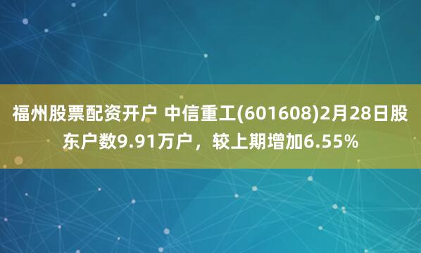 福州股票配资开户 中信重工(601608)2月28日股东户数9.91万户，较上期增加6.55%