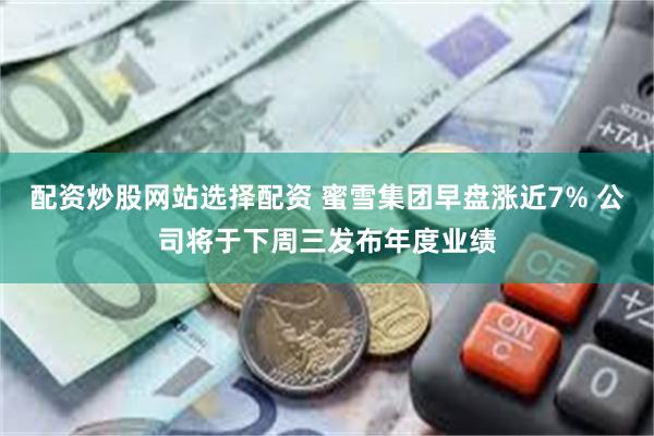 配资炒股网站选择配资 蜜雪集团早盘涨近7% 公司将于下周三发布年度业绩