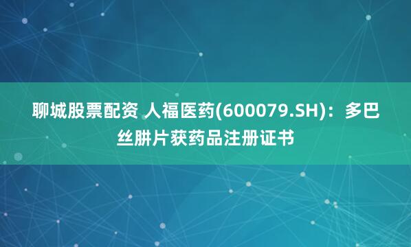 聊城股票配资 人福医药(600079.SH)：多巴丝肼片获药品注册证书