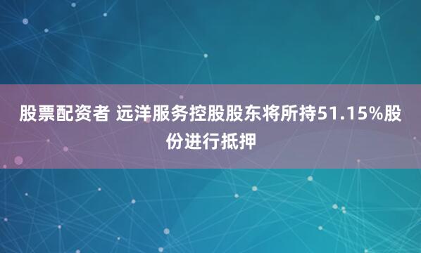 股票配资者 远洋服务控股股东将所持51.15%股份进行抵押
