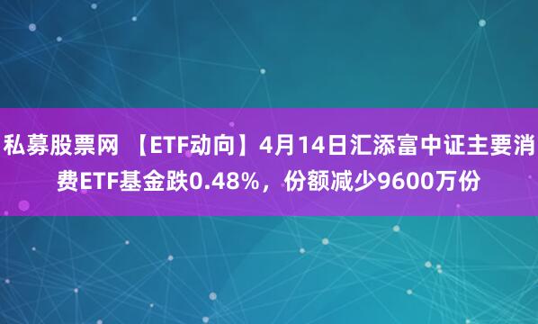 私募股票网 【ETF动向】4月14日汇添富中证主要消费ETF基金跌0.48%，份额减少9600万份