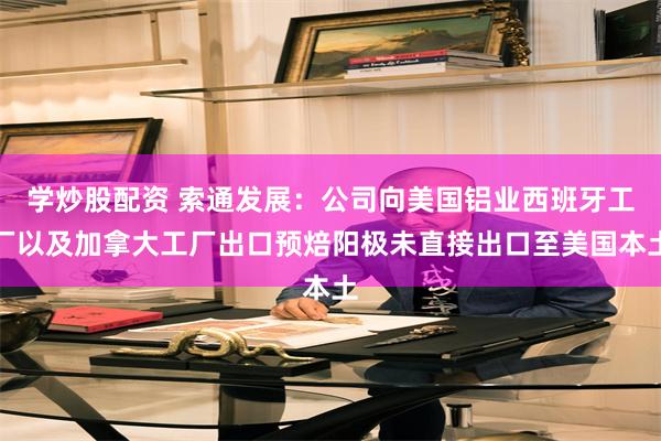 学炒股配资 索通发展：公司向美国铝业西班牙工厂以及加拿大工厂出口预焙阳极未直接出口至美国本土