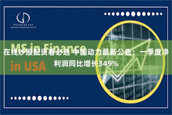 在线炒股配资看必选 中国动力最新公告：一季度净利润同比增长349%