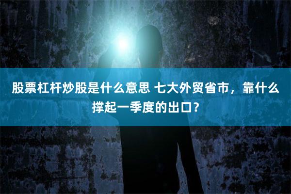 股票杠杆炒股是什么意思 七大外贸省市，靠什么撑起一季度的出口？