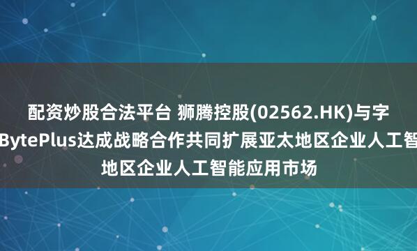 配资炒股合法平台 狮腾控股(02562.HK)与字节跳动旗下BytePlus达成战略合作共同扩展亚太地区企业人工智能应用市场