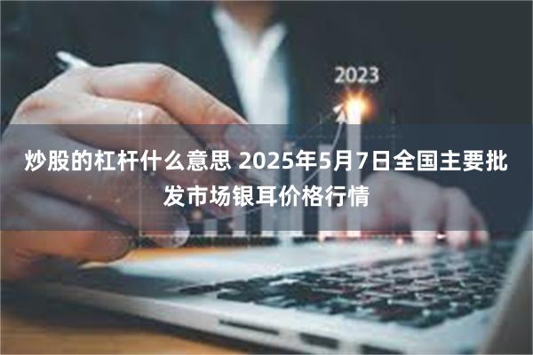 炒股的杠杆什么意思 2025年5月7日全国主要批发市场银耳价格行情