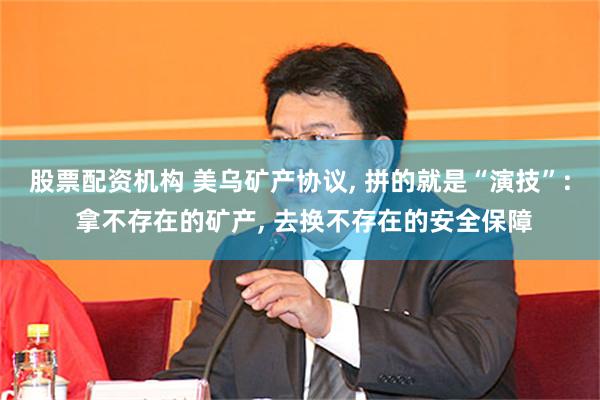 股票配资机构 美乌矿产协议, 拼的就是“演技”: 拿不存在的矿产, 去换不存在的安全保障