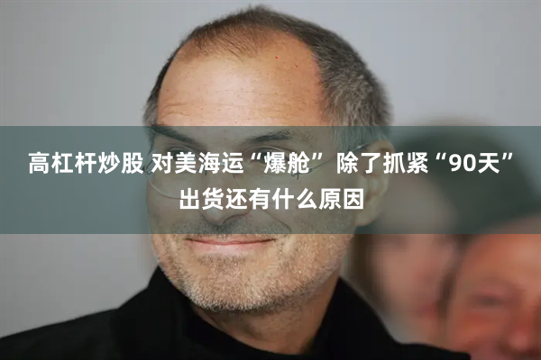 高杠杆炒股 对美海运“爆舱” 除了抓紧“90天”出货还有什么原因