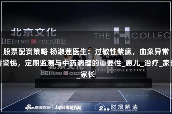 股票配资策略 杨淑莲医生：过敏性紫癜，血象异常需警惕，定期监测与中药调理的重要性_患儿_治疗_家长