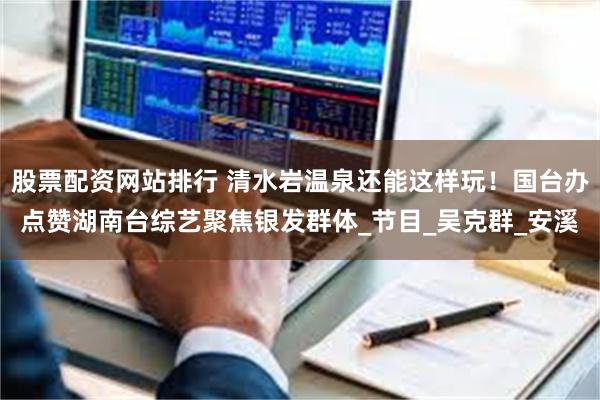 股票配资网站排行 清水岩温泉还能这样玩！国台办点赞湖南台综艺聚焦银发群体_节目_吴克群_安溪