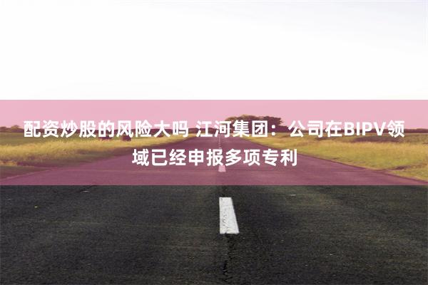 配资炒股的风险大吗 江河集团：公司在BIPV领域已经申报多项专利