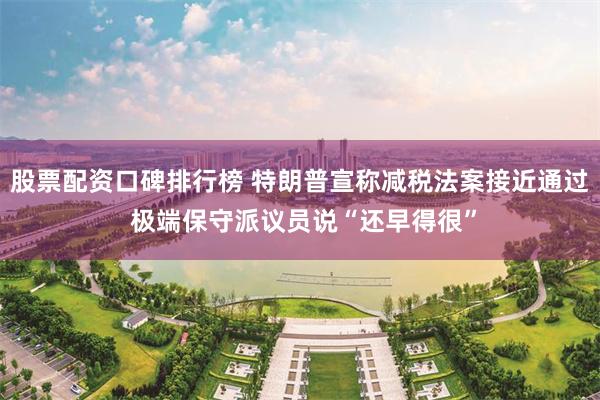 股票配资口碑排行榜 特朗普宣称减税法案接近通过 极端保守派议员说“还早得很”