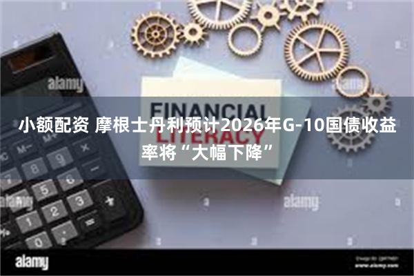 小额配资 摩根士丹利预计2026年G-10国债收益率将“大幅下降”