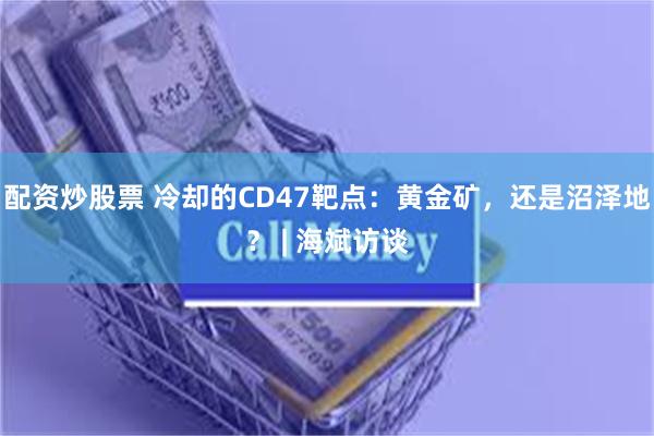 配资炒股票 冷却的CD47靶点：黄金矿，还是沼泽地？ | 海斌访谈