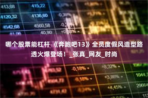 哪个股票能杠杆 《奔跑吧13》全员度假风造型路透火爆登场！_张真_网友_时尚