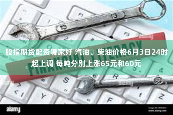 股指期货配资哪家好 汽油、柴油价格6月3日24时起上调 每吨分别上涨65元和60元
