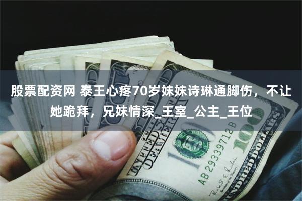 股票配资网 泰王心疼70岁妹妹诗琳通脚伤，不让她跪拜，兄妹情深_王室_公主_王位