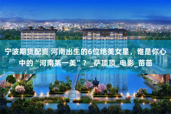 宁波期货配资 河南出生的6位绝美女星，谁是你心中的“河南第一美”？_萨顶顶_电影_苗苗