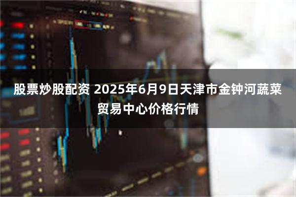 股票炒股配资 2025年6月9日天津市金钟河蔬菜贸易中心价格行情