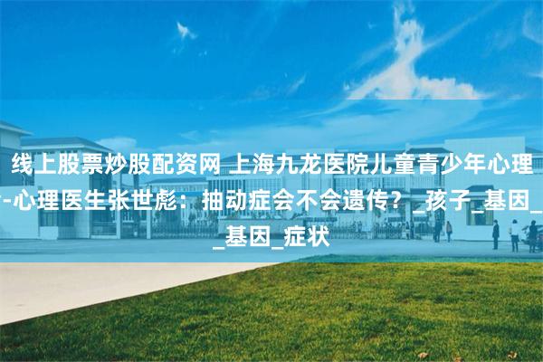 线上股票炒股配资网 上海九龙医院儿童青少年心理门诊-心理医生张世彪：抽动症会不会遗传？_孩子_基因_症状