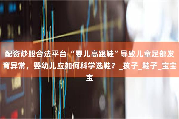配资炒股合法平台 “婴儿高跟鞋”导致儿童足部发育异常，婴幼儿应如何科学选鞋？_孩子_鞋子_宝宝
