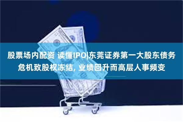股票场内配资 读懂IPO|东莞证券第一大股东债务危机致股权冻结, 业绩回升而高层人事频变