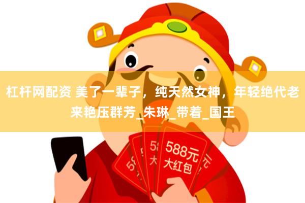 杠杆网配资 美了一辈子，纯天然女神，年轻绝代老来艳压群芳_朱琳_带着_国王